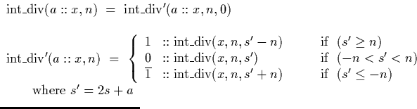 $\begin{array}
{l}
\lefteqn{\mathrm{int\_div}(a::x,n) \ = \ \mathrm{int\_div'}(a...
 ...s' \leq -n)\end{array} \right.}\ \qquad \textrm{where } s' = 2s + a\end{array}$
